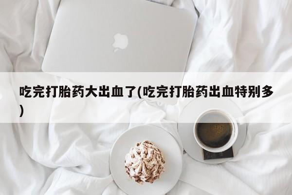 哪里可以买到打胎药吃完打胎药大出血了(吃完打胎药出血特别多)