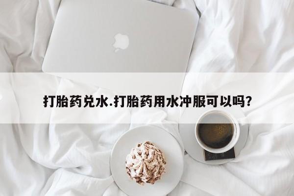 哪里可以买到打胎药打胎药兑水.打胎药用水冲服可以吗？