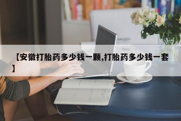 哪里可以买到打胎药【安徽打胎药多少钱一颗,打胎药多少钱一套】