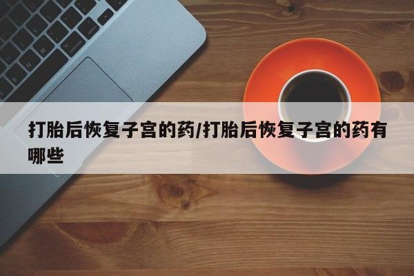 哪里可以买到打胎药打胎后恢复子宫的药/打胎后恢复子宫的药有哪些