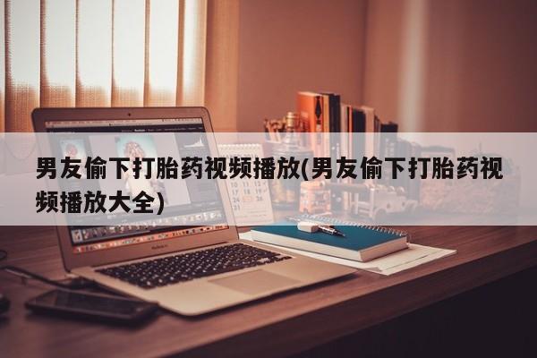 哪里可以买到打胎药男友偷下打胎药视频播放(男友偷下打胎药视频播放大全)
