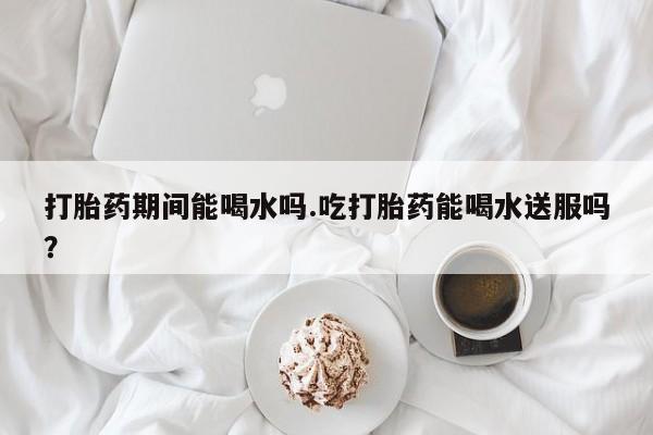 哪里可以买到打胎药打胎药期间能喝水吗.吃打胎药能喝水送服吗？