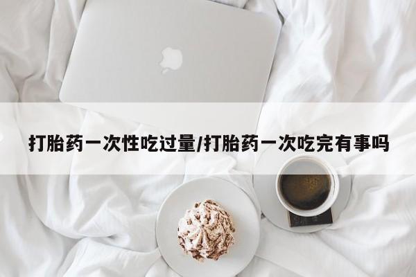 哪里可以买到打胎药打胎药一次性吃过量/打胎药一次吃完有事吗