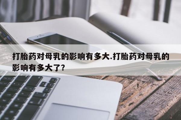 哪里可以买到打胎药打胎药对母乳的影响有多大.打胎药对母乳的影响有多大了？