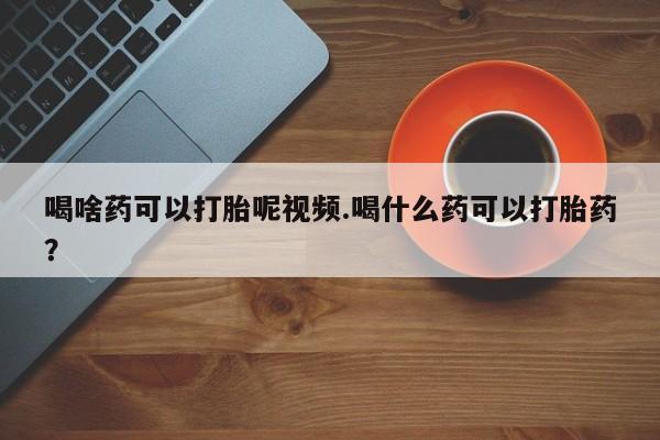 哪里可以买到打胎药喝啥药可以打胎呢视频.喝什么药可以打胎药？