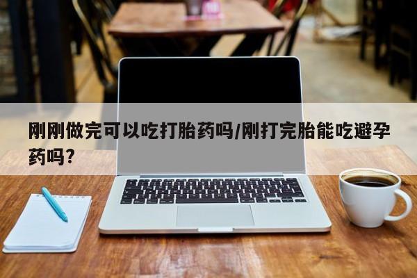 哪里可以买到打胎药刚刚做完可以吃打胎药吗/刚打完胎能吃避孕药吗?