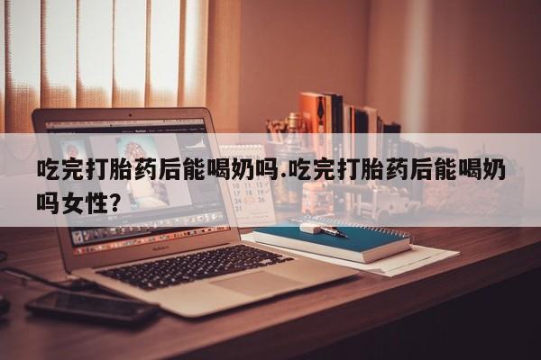 哪里可以买到打胎药吃完打胎药后能喝奶吗.吃完打胎药后能喝奶吗女性？