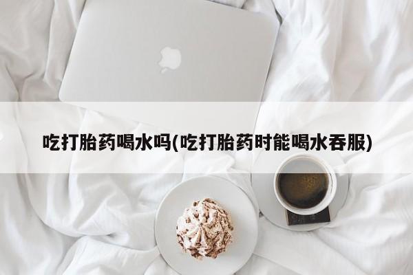 哪里可以买到打胎药吃打胎药喝水吗(吃打胎药时能喝水吞服)