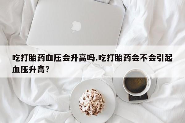 哪里可以买到打胎药吃打胎药血压会升高吗.吃打胎药会不会引起血压升高？