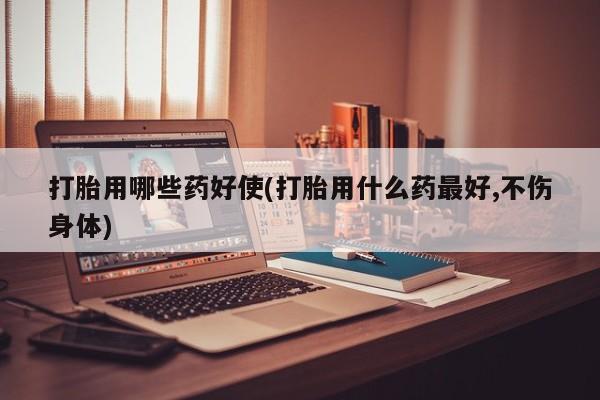 哪里可以买到打胎药打胎用哪些药好使(打胎用什么药最好,不伤身体)