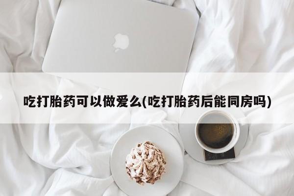 哪里可以买到打胎药吃打胎药可以做爱么(吃打胎药后能同房吗)