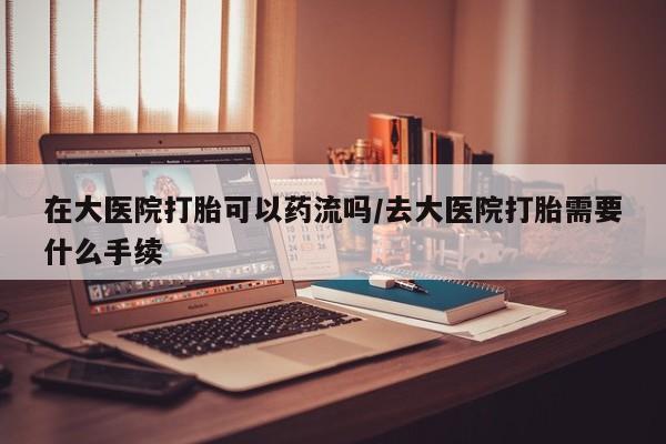 哪里可以买到打胎药在大医院打胎可以药流吗/去大医院打胎需要什么手续