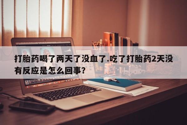 哪里可以买到打胎药打胎药喝了两天了没血了.吃了打胎药2天没有反应是怎么回事？