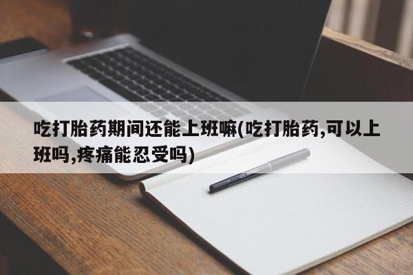 哪里可以买到打胎药吃打胎药期间还能上班嘛(吃打胎药,可以上班吗,疼痛能忍受吗)