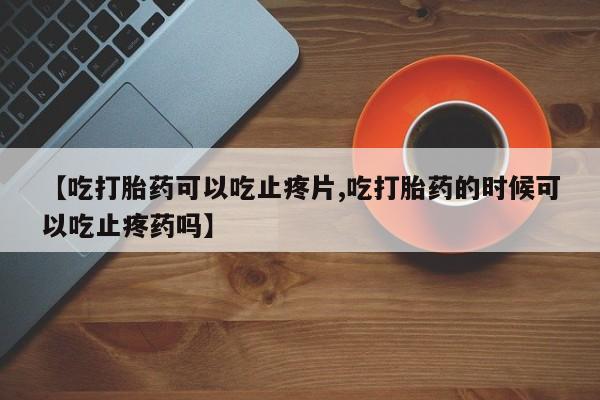 哪里可以买到打胎药【吃打胎药可以吃止疼片,吃打胎药的时候可以吃止疼药吗】