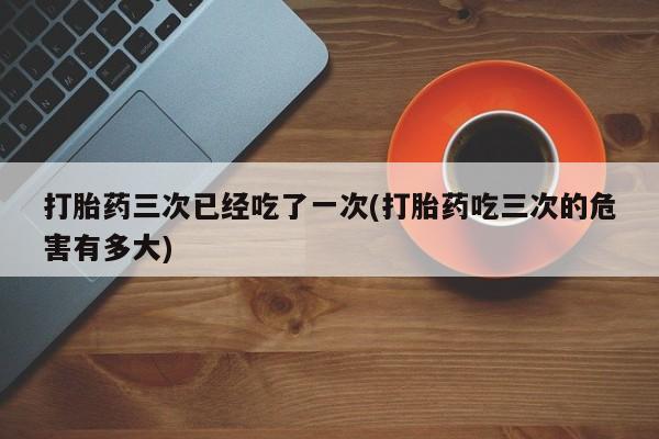 哪里可以买到打胎药打胎药三次已经吃了一次(打胎药吃三次的危害有多大)