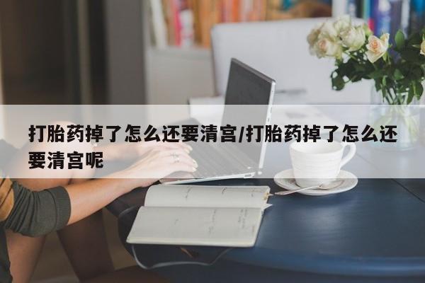 哪里可以买到打胎药打胎药掉了怎么还要清宫/打胎药掉了怎么还要清宫呢