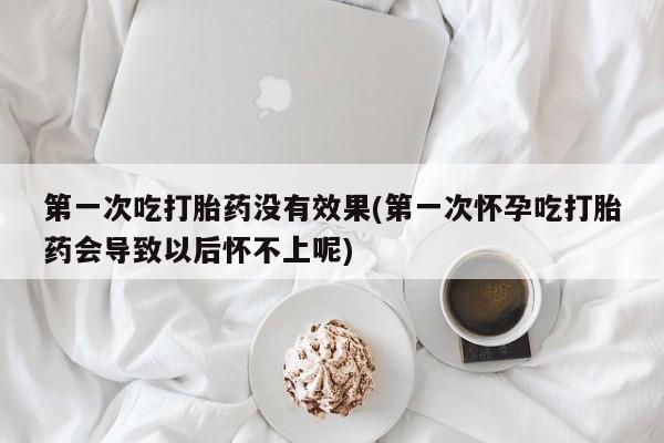 哪里可以买到打胎药第一次吃打胎药没有效果(第一次怀孕吃打胎药会导致以后怀不上呢)