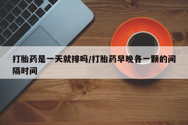 哪里可以买到打胎药打胎药是一天就排吗/打胎药早晚各一颗的间隔时间