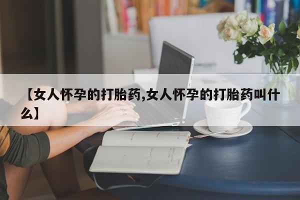 哪里可以买到打胎药【女人怀孕的打胎药,女人怀孕的打胎药叫什么】