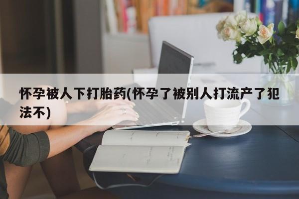 哪里可以买到打胎药怀孕被人下打胎药(怀孕了被别人打流产了犯法不)