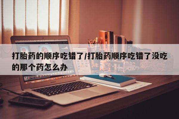 哪里可以买到打胎药打胎药的顺序吃错了/打胎药顺序吃错了没吃的那个药怎么办