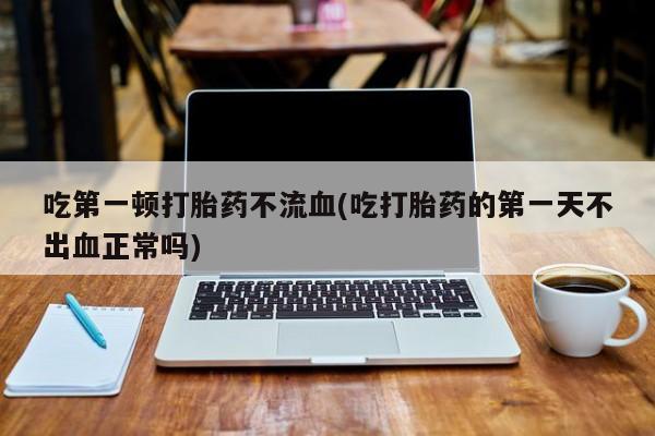 哪里可以买到打胎药吃第一顿打胎药不流血(吃打胎药的第一天不出血正常吗)