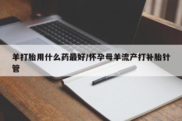 哪里可以买到打胎药羊打胎用什么药最好/怀孕母羊流产打补胎针管