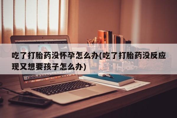 哪里可以买到打胎药吃了打胎药没怀孕怎么办(吃了打胎药没反应现又想要孩子怎么办)