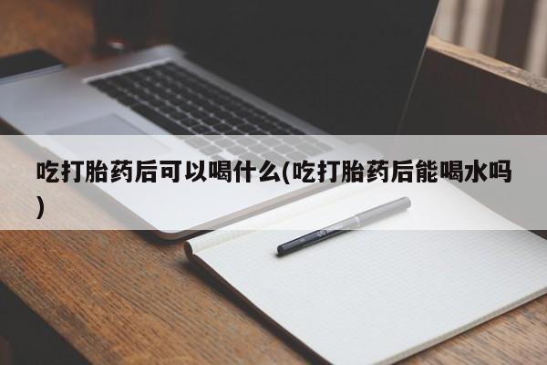 哪里可以买到打胎药吃打胎药后可以喝什么(吃打胎药后能喝水吗)