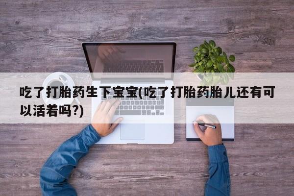 哪里可以买到打胎药吃了打胎药生下宝宝(吃了打胎药胎儿还有可以活着吗?)