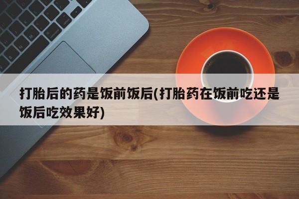 哪里可以买到打胎药打胎后的药是饭前饭后(打胎药在饭前吃还是饭后吃效果好)