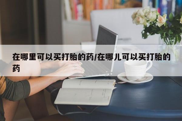 哪里可以买到打胎药在哪里可以买打胎的药/在哪儿可以买打胎的药