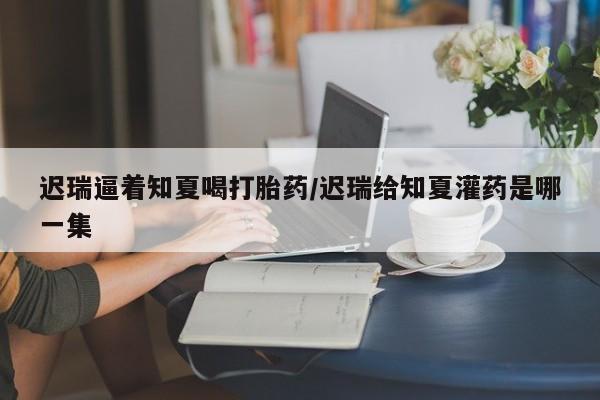 哪里可以买到打胎药迟瑞逼着知夏喝打胎药/迟瑞给知夏灌药是哪一集