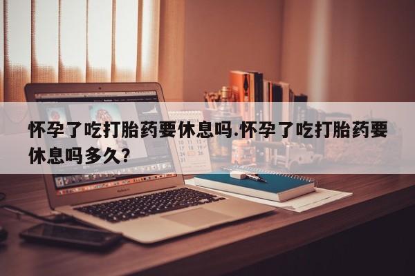 哪里可以买到打胎药怀孕了吃打胎药要休息吗.怀孕了吃打胎药要休息吗多久？