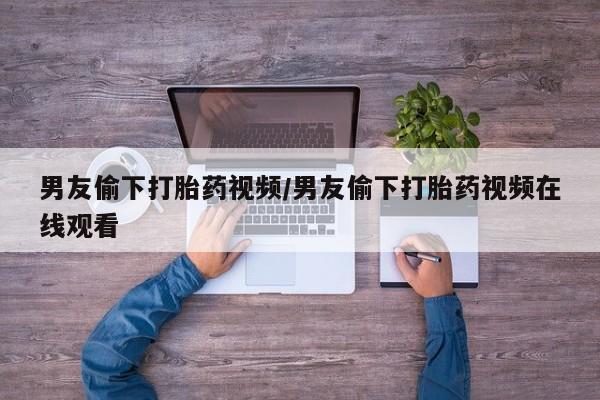哪里可以买到打胎药男友偷下打胎药视频/男友偷下打胎药视频在线观看