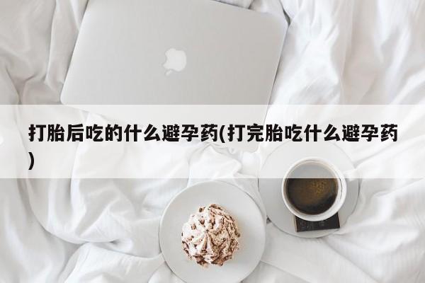 哪里可以买到打胎药打胎后吃的什么避孕药(打完胎吃什么避孕药)