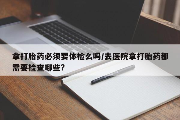 哪里可以买到打胎药拿打胎药必须要体检么吗/去医院拿打胎药都需要检查哪些?