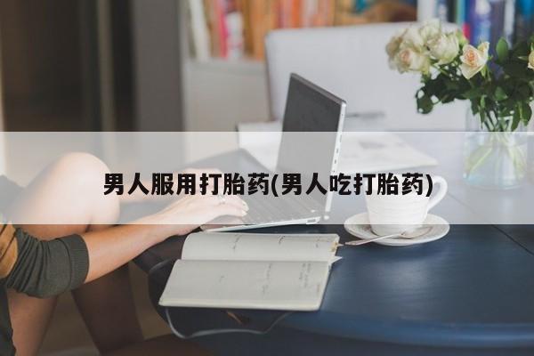 哪里可以买到打胎药男人服用打胎药(男人吃打胎药)