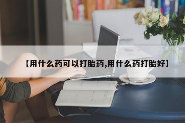 哪里可以买到打胎药【用什么药可以打胎药,用什么药打胎好】