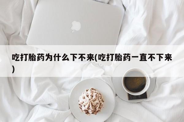 哪里可以买到打胎药吃打胎药为什么下不来(吃打胎药一直不下来)