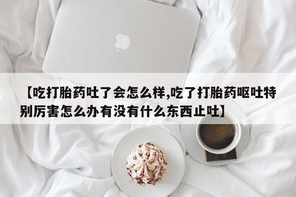 哪里可以买到打胎药【吃打胎药吐了会怎么样,吃了打胎药呕吐特别厉害怎么办有没有什么东西止吐】