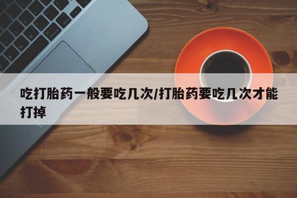 哪里可以买到打胎药吃打胎药一般要吃几次/打胎药要吃几次才能打掉