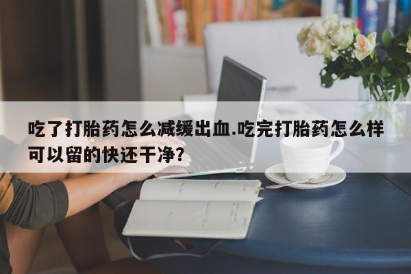 哪里可以买到打胎药吃了打胎药怎么减缓出血.吃完打胎药怎么样可以留的快还干净？