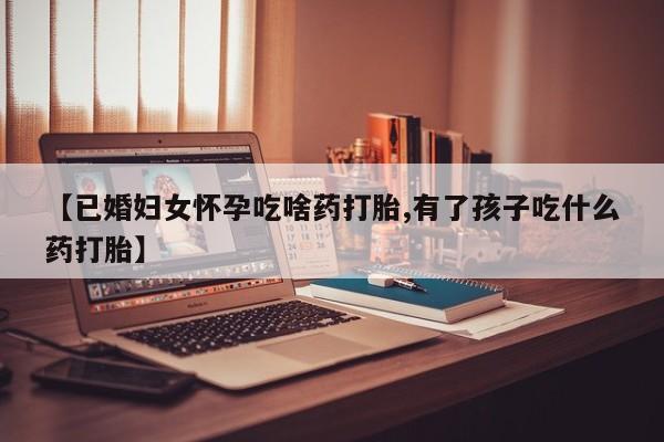 哪里可以买到打胎药【已婚妇女怀孕吃啥药打胎,有了孩子吃什么药打胎】