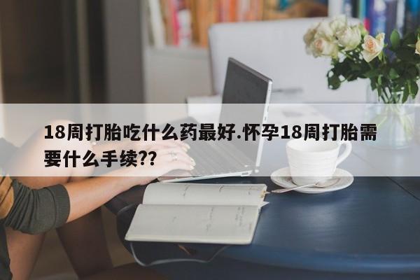 哪里可以买到打胎药18周打胎吃什么药最好.怀孕18周打胎需要什么手续?？