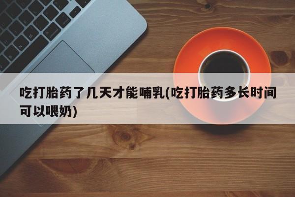 哪里可以买到打胎药吃打胎药了几天才能哺乳(吃打胎药多长时间可以喂奶)
