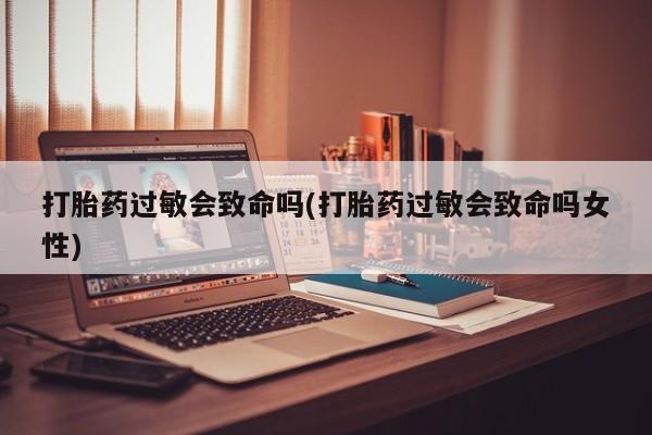 哪里可以买到打胎药打胎药过敏会致命吗(打胎药过敏会致命吗女性)