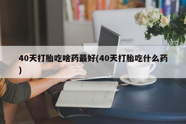 哪里可以买到打胎药40天打胎吃啥药最好(40天打胎吃什么药)