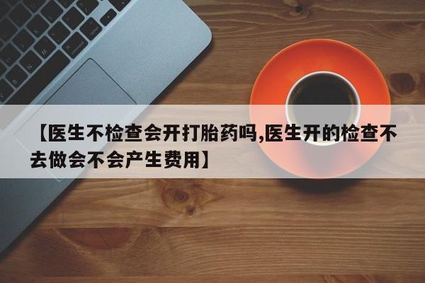 哪里可以买到打胎药【医生不检查会开打胎药吗,医生开的检查不去做会不会产生费用】